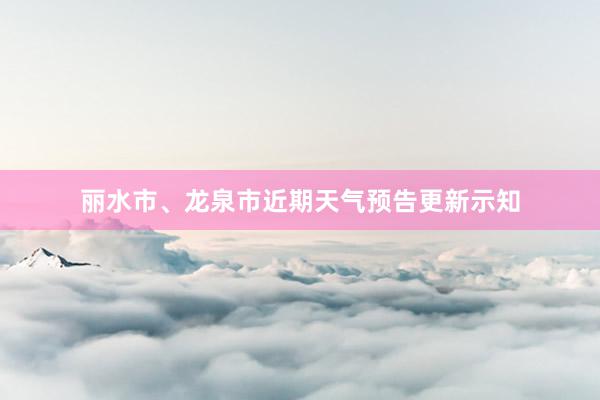 丽水市、龙泉市近期天气预告更新示知